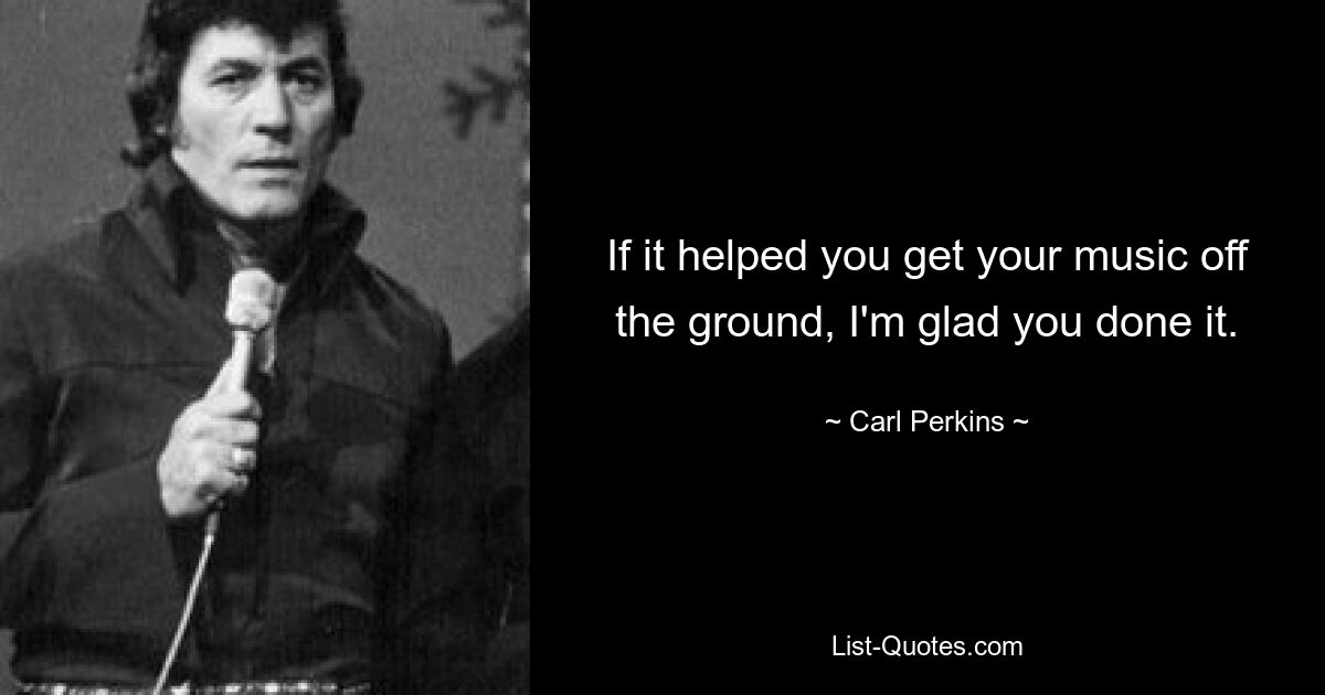 If it helped you get your music off the ground, I'm glad you done it. — © Carl Perkins