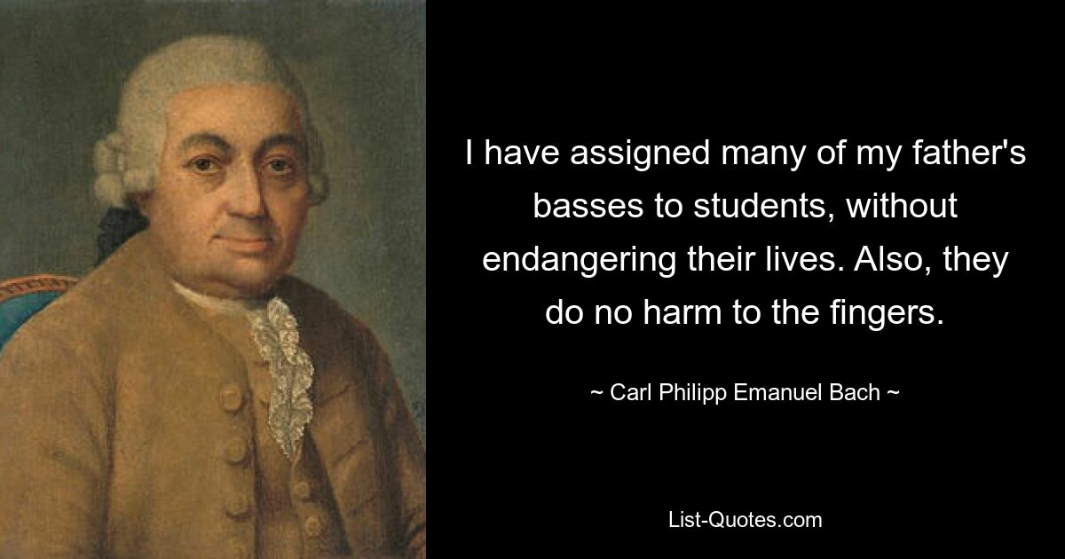 I have assigned many of my father's basses to students, without endangering their lives. Also, they do no harm to the fingers. — © Carl Philipp Emanuel Bach