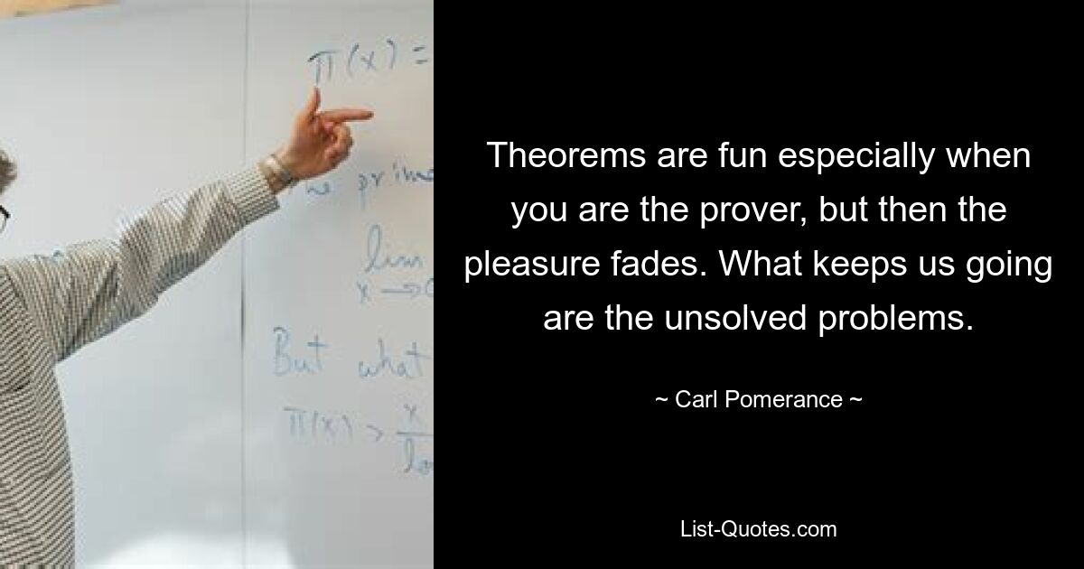 Theorems are fun especially when you are the prover, but then the pleasure fades. What keeps us going are the unsolved problems. — © Carl Pomerance