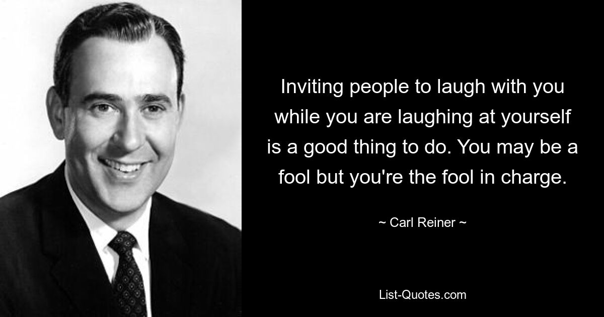 Inviting people to laugh with you while you are laughing at yourself is a good thing to do. You may be a fool but you're the fool in charge. — © Carl Reiner