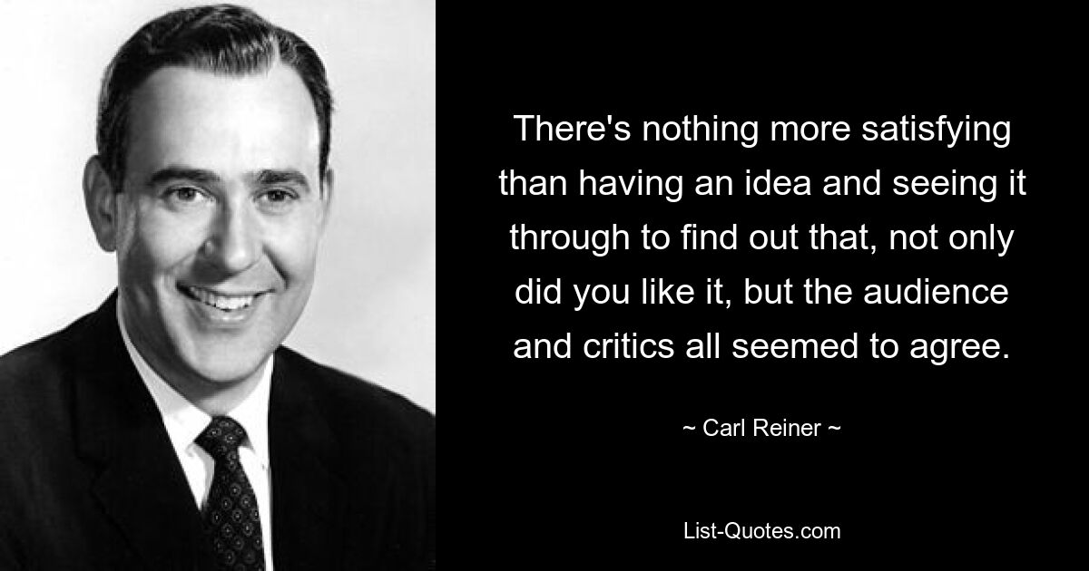 There's nothing more satisfying than having an idea and seeing it through to find out that, not only did you like it, but the audience and critics all seemed to agree. — © Carl Reiner