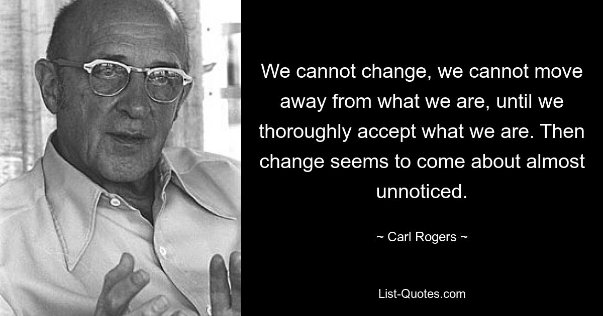 We cannot change, we cannot move away from what we are, until we thoroughly accept what we are. Then change seems to come about almost unnoticed. — © Carl Rogers