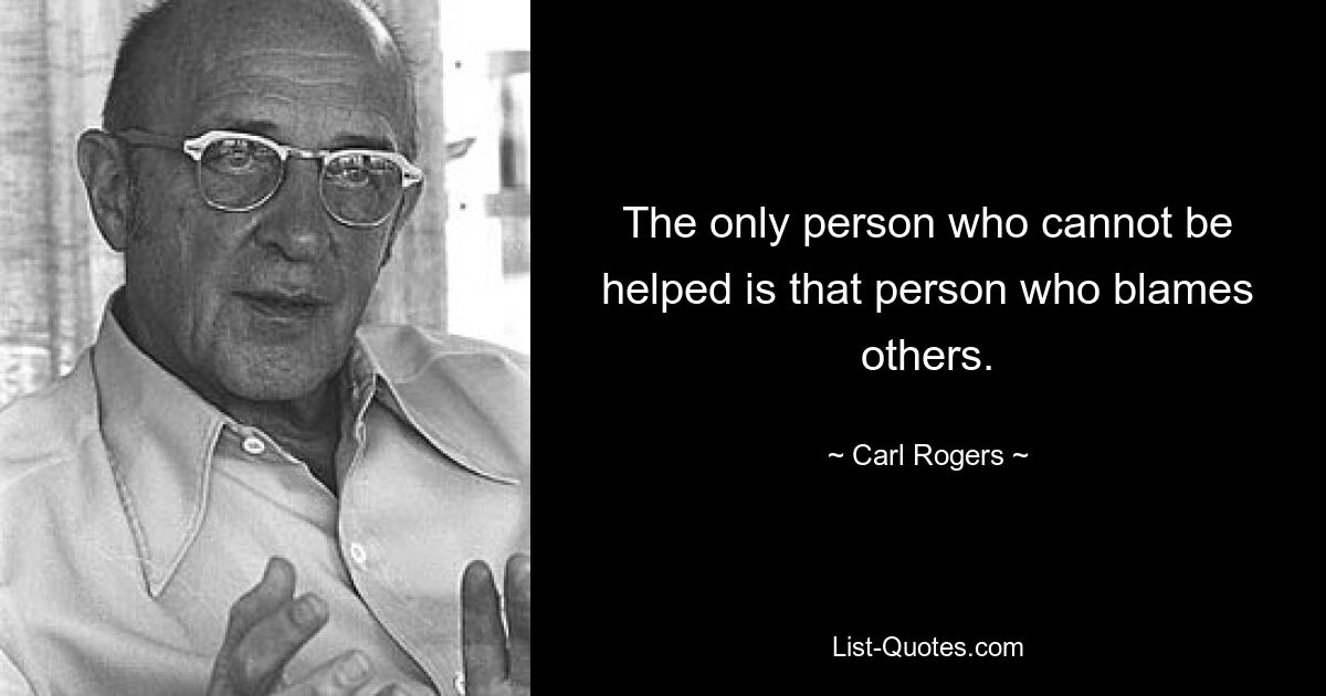 The only person who cannot be helped is that person who blames others. — © Carl Rogers