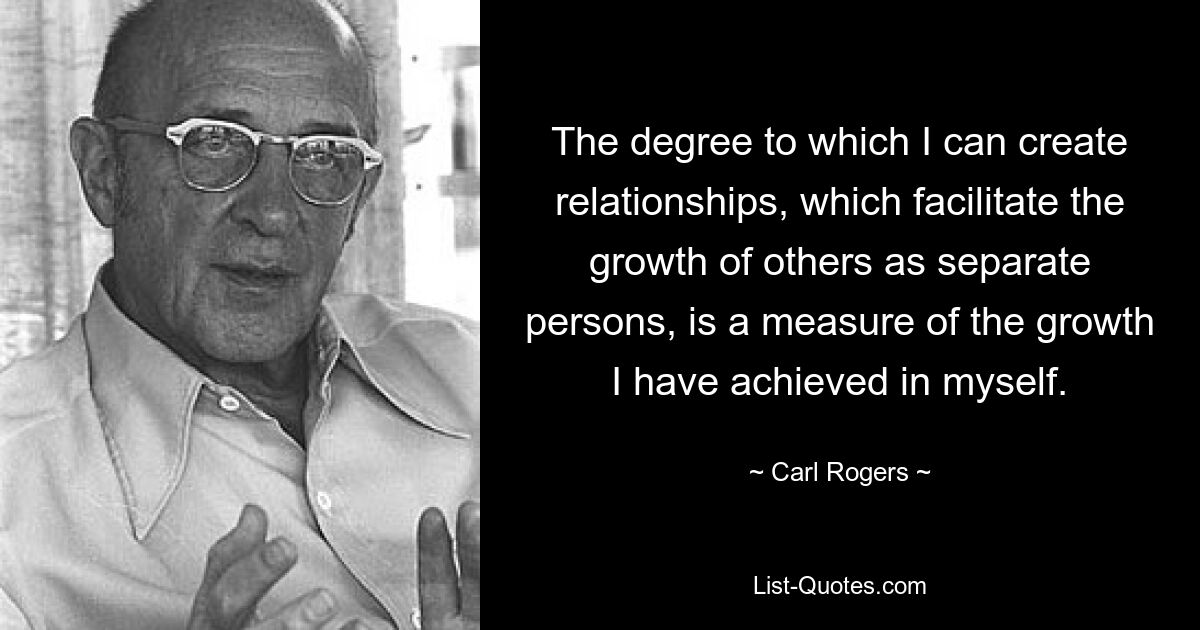 The degree to which I can create relationships, which facilitate the growth of others as separate persons, is a measure of the growth I have achieved in myself. — © Carl Rogers