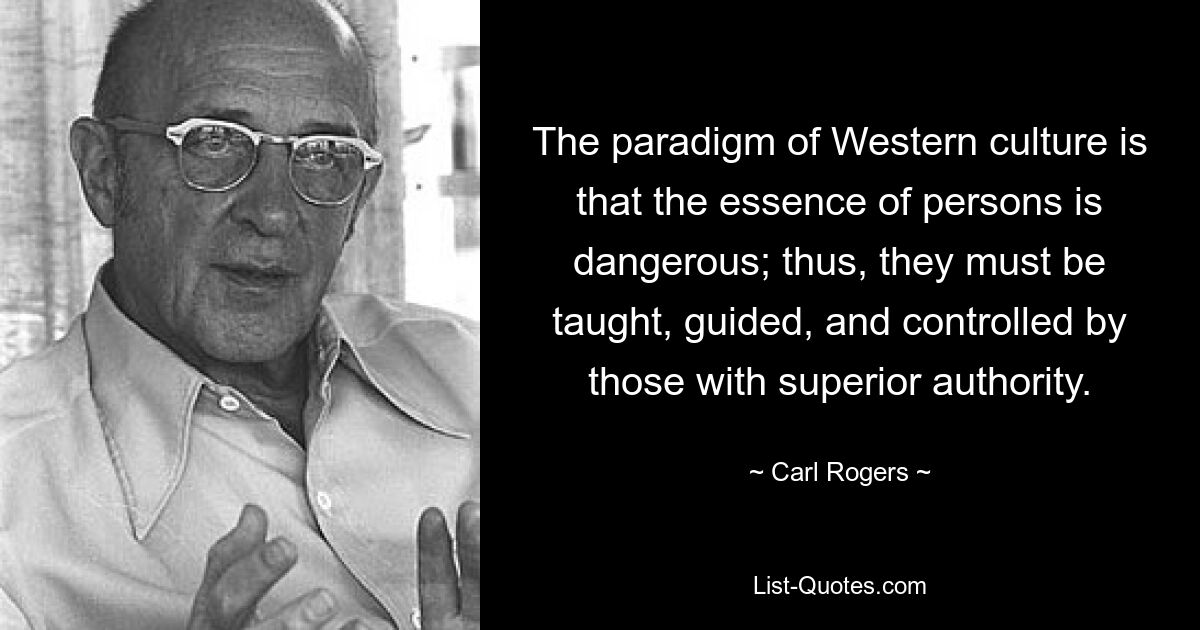 The paradigm of Western culture is that the essence of persons is dangerous; thus, they must be taught, guided, and controlled by those with superior authority. — © Carl Rogers