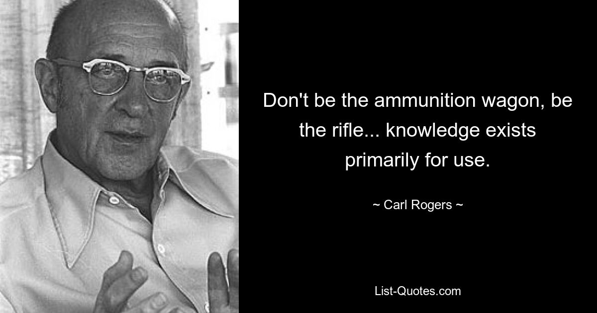 Don't be the ammunition wagon, be the rifle... knowledge exists primarily for use. — © Carl Rogers