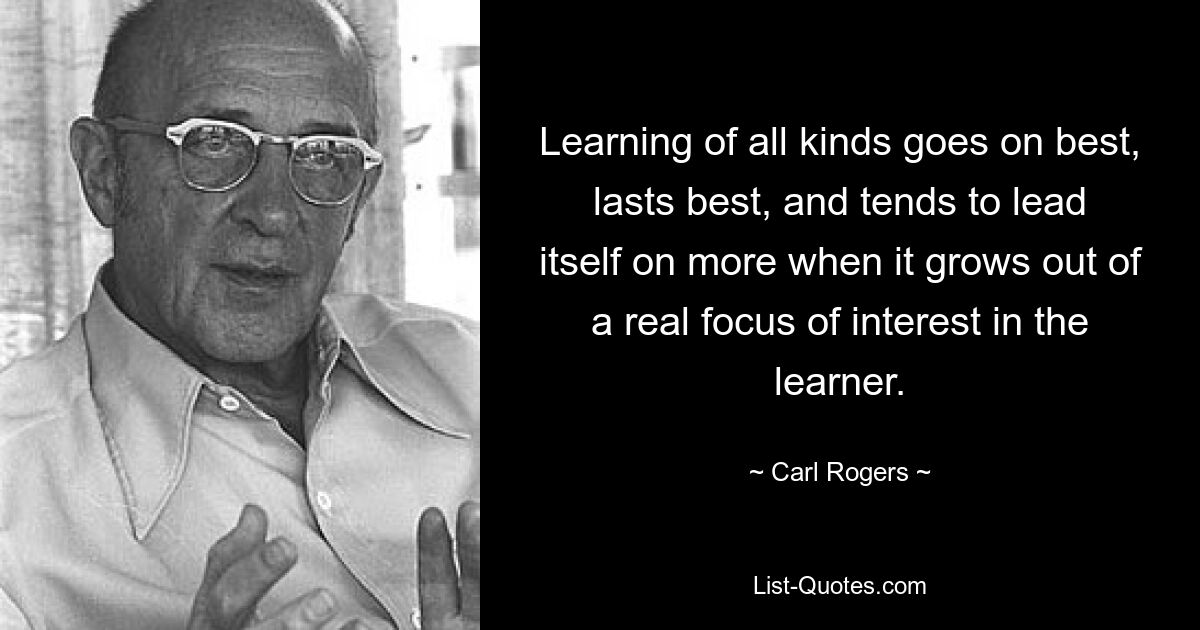 Learning of all kinds goes on best, lasts best, and tends to lead itself on more when it grows out of a real focus of interest in the learner. — © Carl Rogers