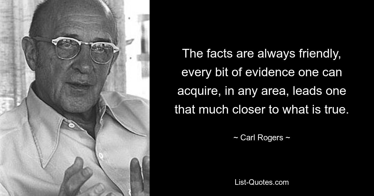 The facts are always friendly, every bit of evidence one can acquire, in any area, leads one that much closer to what is true. — © Carl Rogers