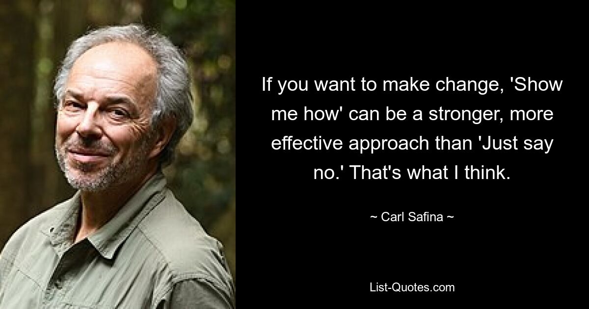 If you want to make change, 'Show me how' can be a stronger, more effective approach than 'Just say no.' That's what I think. — © Carl Safina