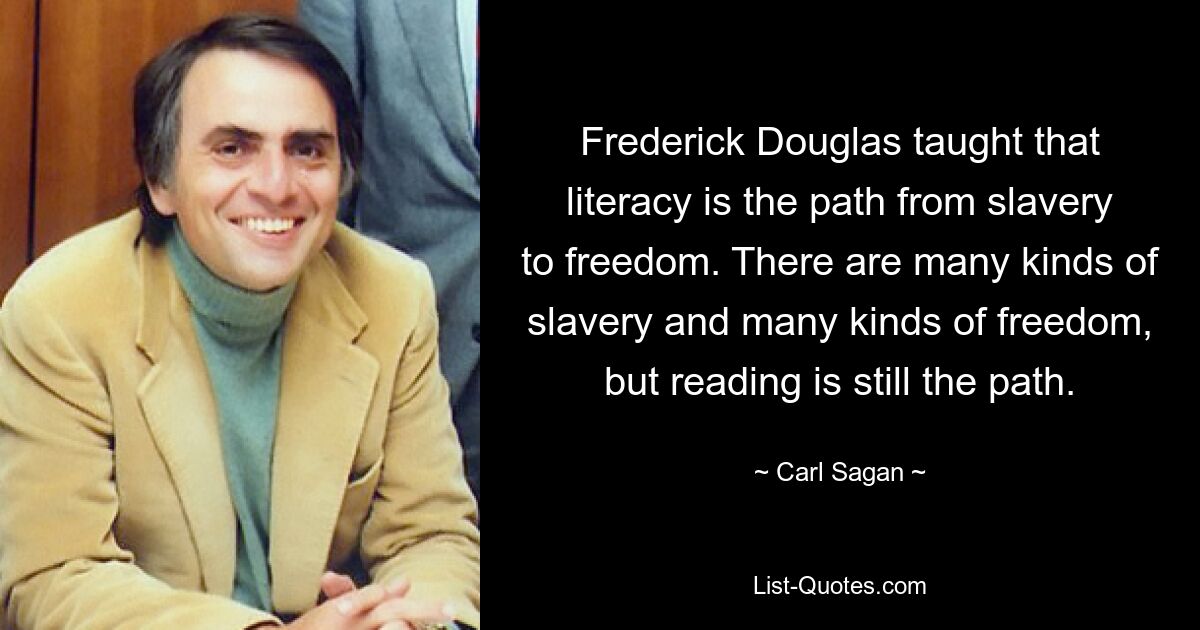 Frederick Douglas taught that literacy is the path from slavery to freedom. There are many kinds of slavery and many kinds of freedom, but reading is still the path. — © Carl Sagan