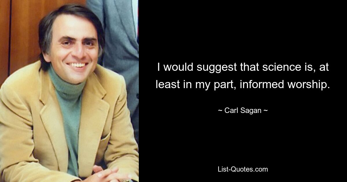 I would suggest that science is, at least in my part, informed worship. — © Carl Sagan