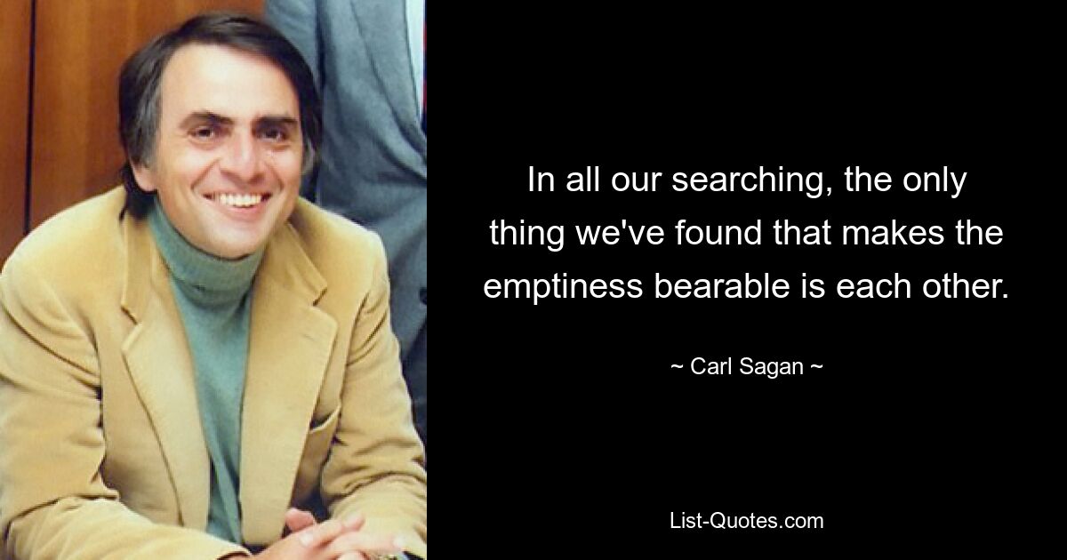 In all our searching, the only thing we've found that makes the emptiness bearable is each other. — © Carl Sagan