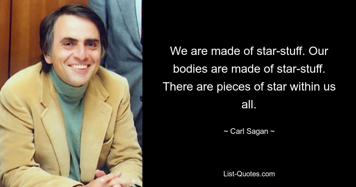 We are made of star-stuff. Our bodies are made of star-stuff. There are pieces of star within us all. — © Carl Sagan