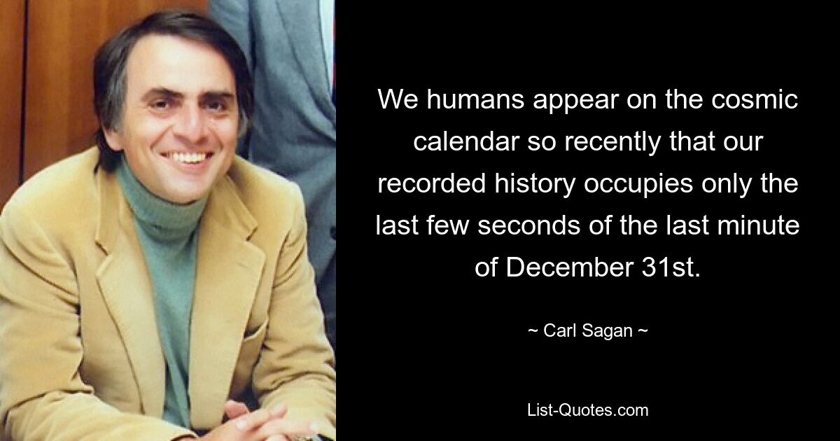 We humans appear on the cosmic calendar so recently that our recorded history occupies only the last few seconds of the last minute of December 31st. — © Carl Sagan