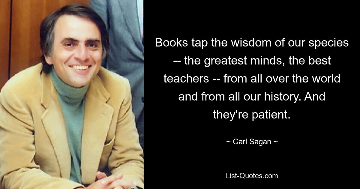 Books tap the wisdom of our species -- the greatest minds, the best teachers -- from all over the world and from all our history. And they're patient. — © Carl Sagan