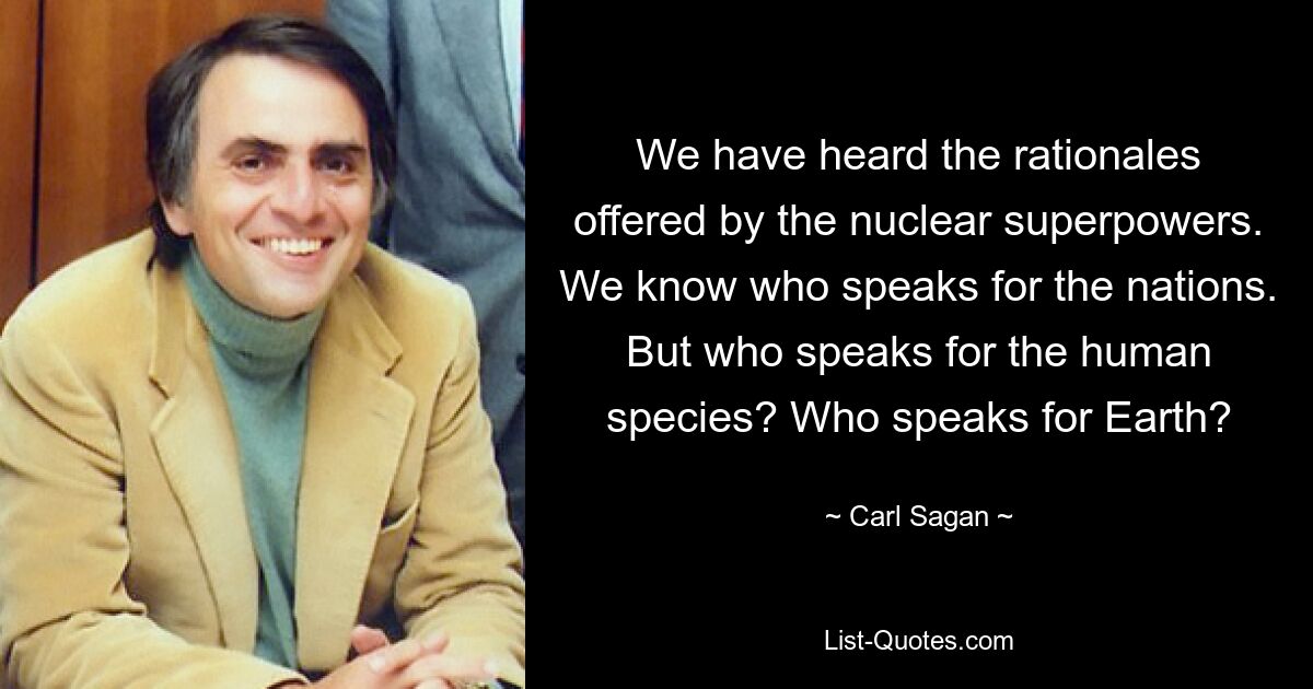 We have heard the rationales offered by the nuclear superpowers. We know who speaks for the nations. But who speaks for the human species? Who speaks for Earth? — © Carl Sagan