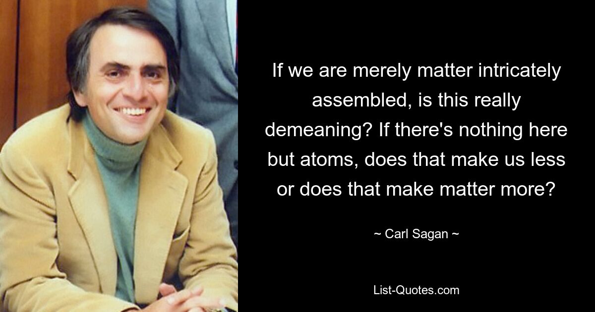 If we are merely matter intricately assembled, is this really demeaning? If there's nothing here but atoms, does that make us less or does that make matter more? — © Carl Sagan