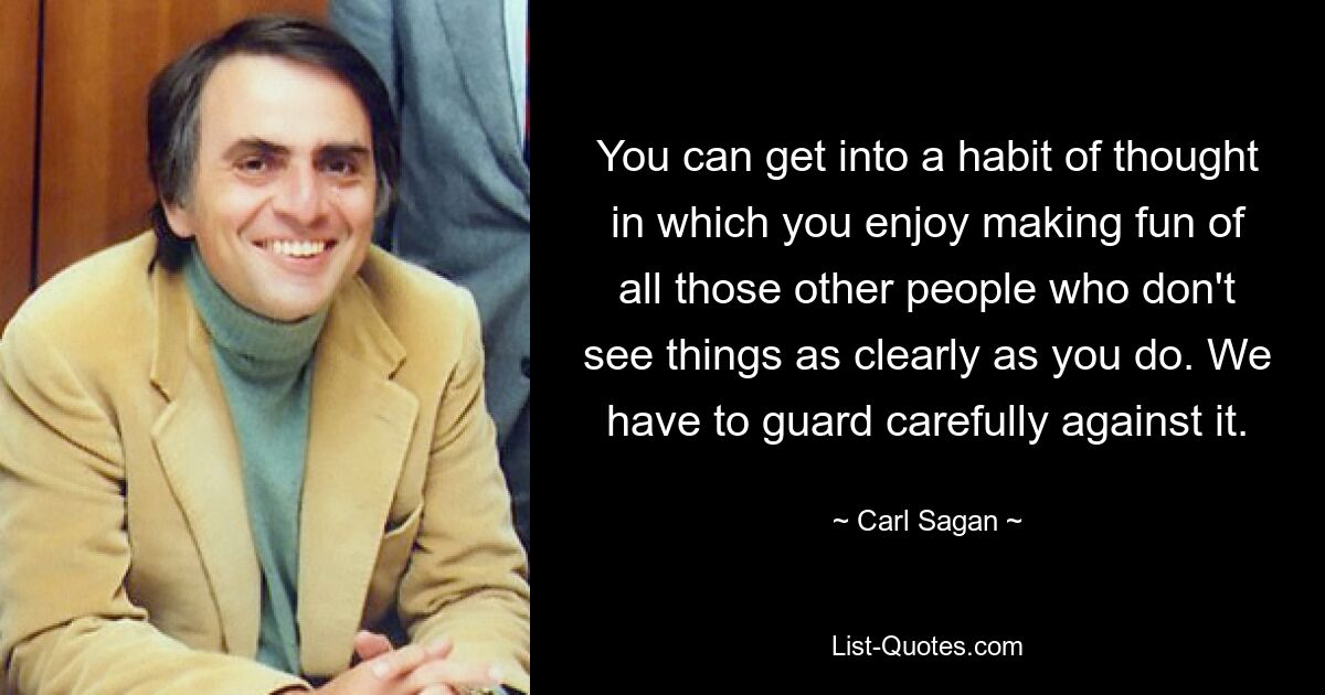 You can get into a habit of thought in which you enjoy making fun of all those other people who don't see things as clearly as you do. We have to guard carefully against it. — © Carl Sagan