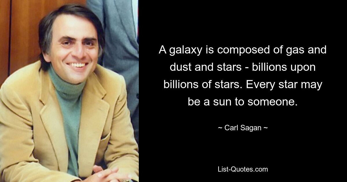 A galaxy is composed of gas and dust and stars - billions upon billions of stars. Every star may be a sun to someone. — © Carl Sagan