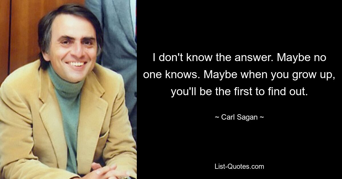 I don't know the answer. Maybe no one knows. Maybe when you grow up, you'll be the first to find out. — © Carl Sagan