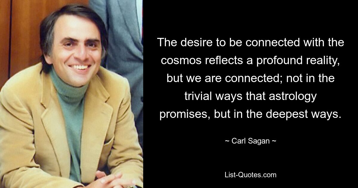 The desire to be connected with the cosmos reflects a profound reality, but we are connected; not in the trivial ways that astrology promises, but in the deepest ways. — © Carl Sagan