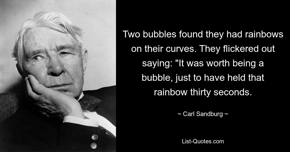 Two bubbles found they had rainbows on their curves. They flickered out saying: "It was worth being a bubble, just to have held that rainbow thirty seconds. — © Carl Sandburg