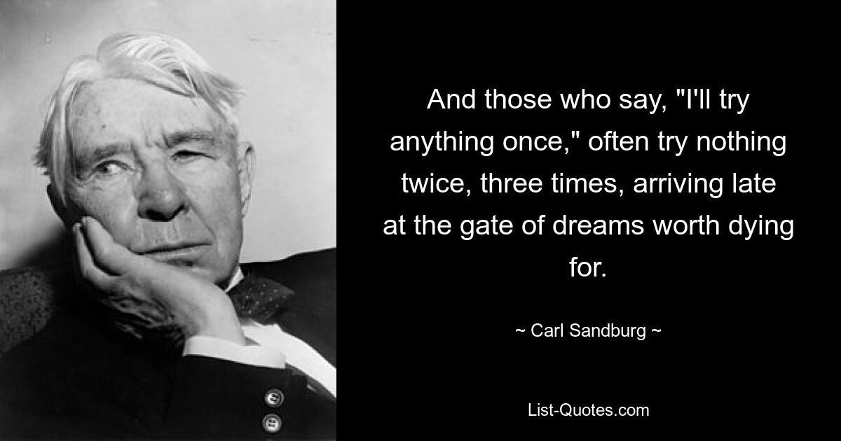 And those who say, "I'll try anything once," often try nothing twice, three times, arriving late at the gate of dreams worth dying for. — © Carl Sandburg