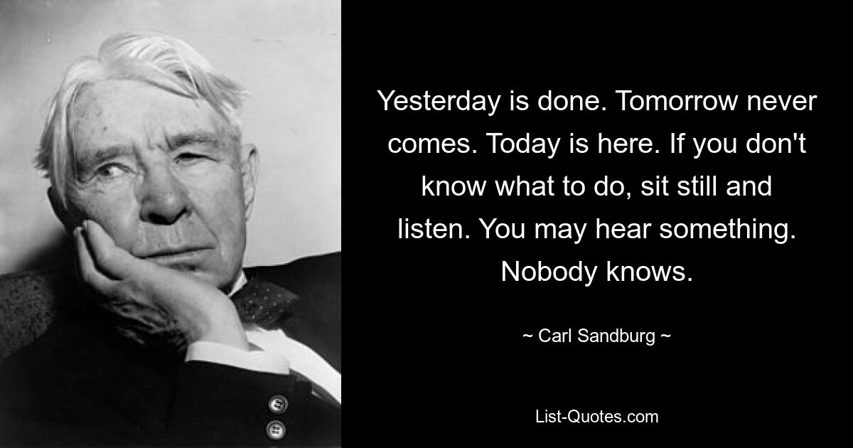 Yesterday is done. Tomorrow never comes. Today is here. If you don't know what to do, sit still and listen. You may hear something. Nobody knows. — © Carl Sandburg