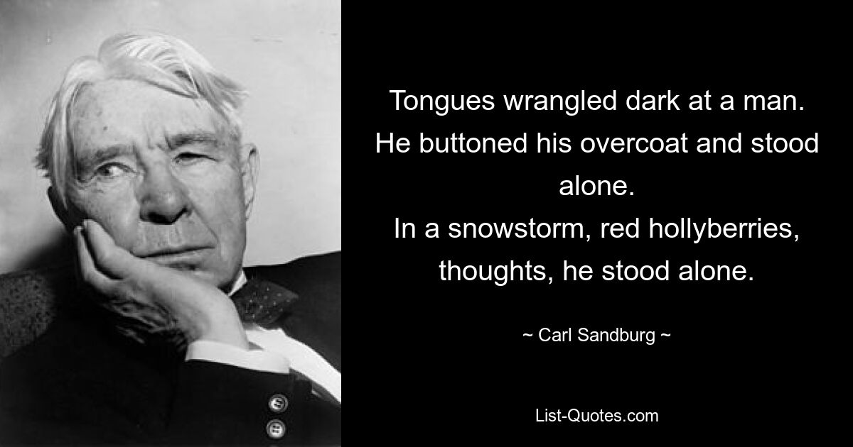 Tongues wrangled dark at a man.
He buttoned his overcoat and stood alone.
In a snowstorm, red hollyberries, thoughts, he stood alone. — © Carl Sandburg