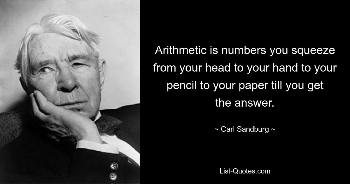 Arithmetic is numbers you squeeze from your head to your hand to your pencil to your paper till you get the answer. — © Carl Sandburg