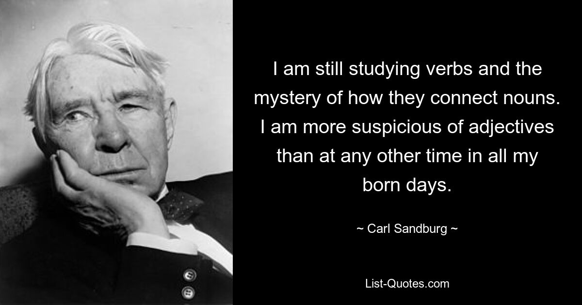 I am still studying verbs and the mystery of how they connect nouns. I am more suspicious of adjectives than at any other time in all my born days. — © Carl Sandburg