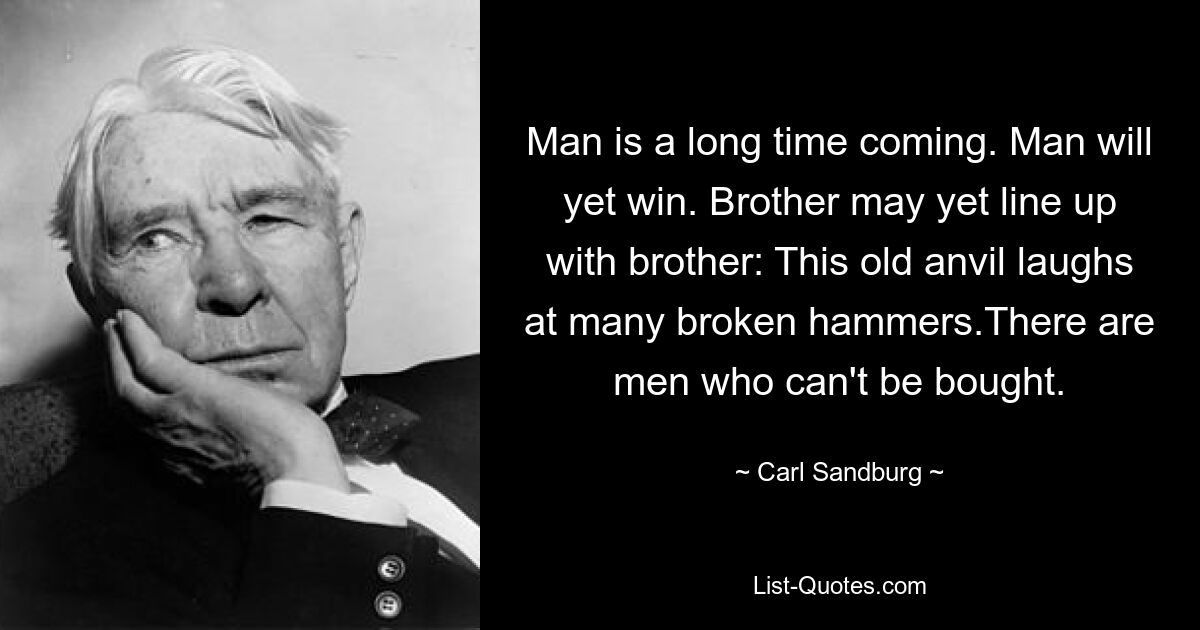 Man is a long time coming. Man will yet win. Brother may yet line up with brother: This old anvil laughs at many broken hammers.There are men who can't be bought. — © Carl Sandburg