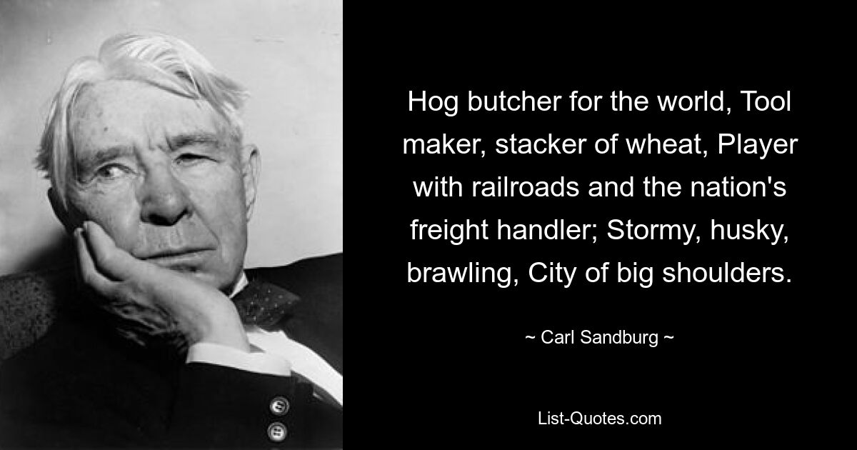 Hog butcher for the world, Tool maker, stacker of wheat, Player with railroads and the nation's freight handler; Stormy, husky, brawling, City of big shoulders. — © Carl Sandburg