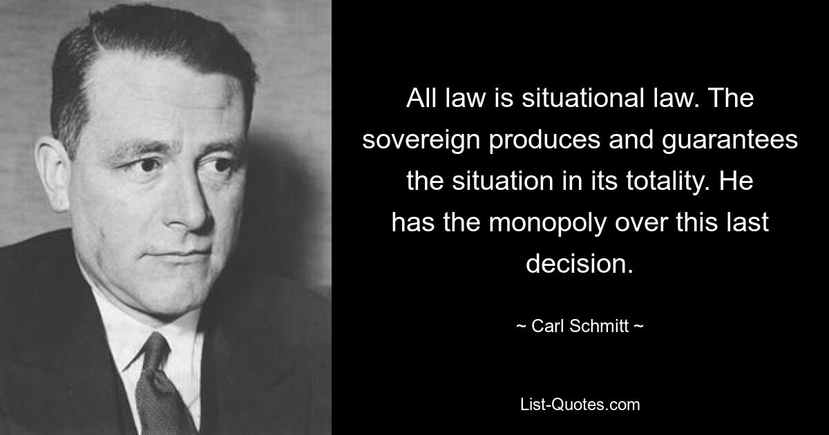 All law is situational law. The sovereign produces and guarantees the situation in its totality. He has the monopoly over this last decision. — © Carl Schmitt