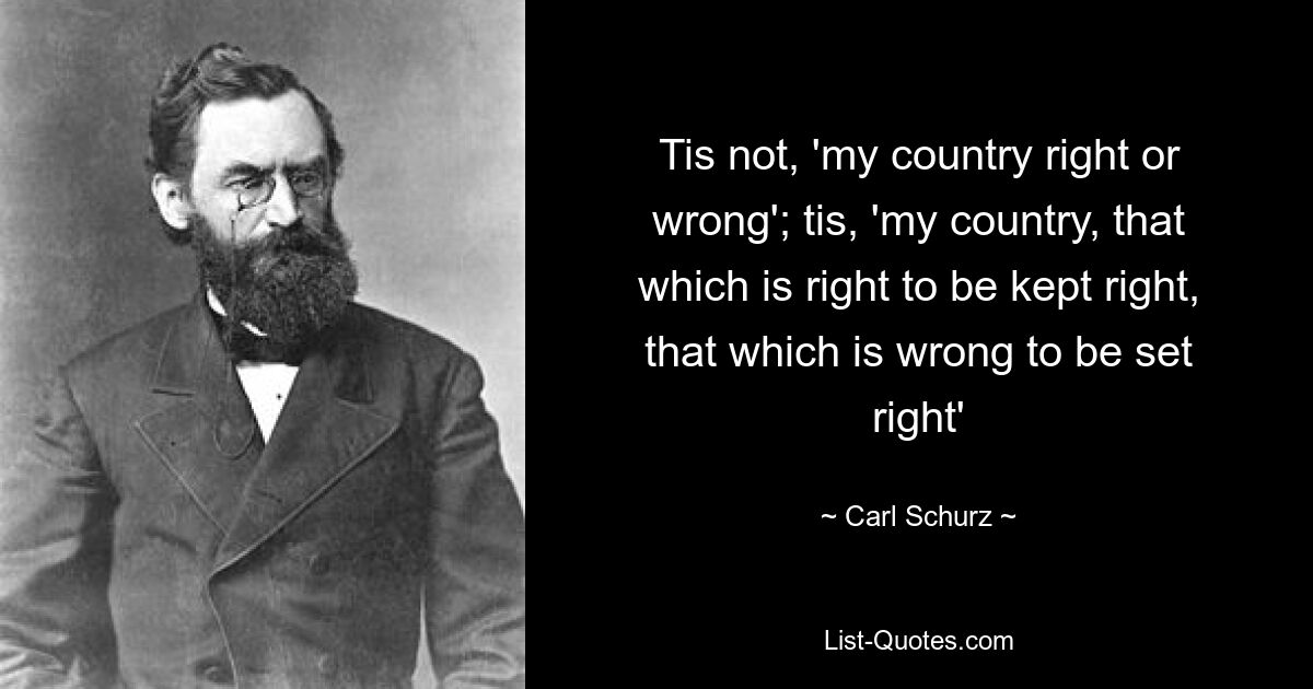 Tis not, 'my country right or wrong'; tis, 'my country, that which is right to be kept right, that which is wrong to be set right' — © Carl Schurz