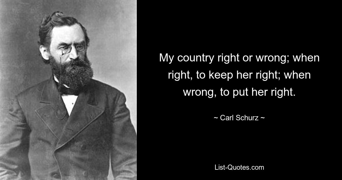 My country right or wrong; when right, to keep her right; when wrong, to put her right. — © Carl Schurz