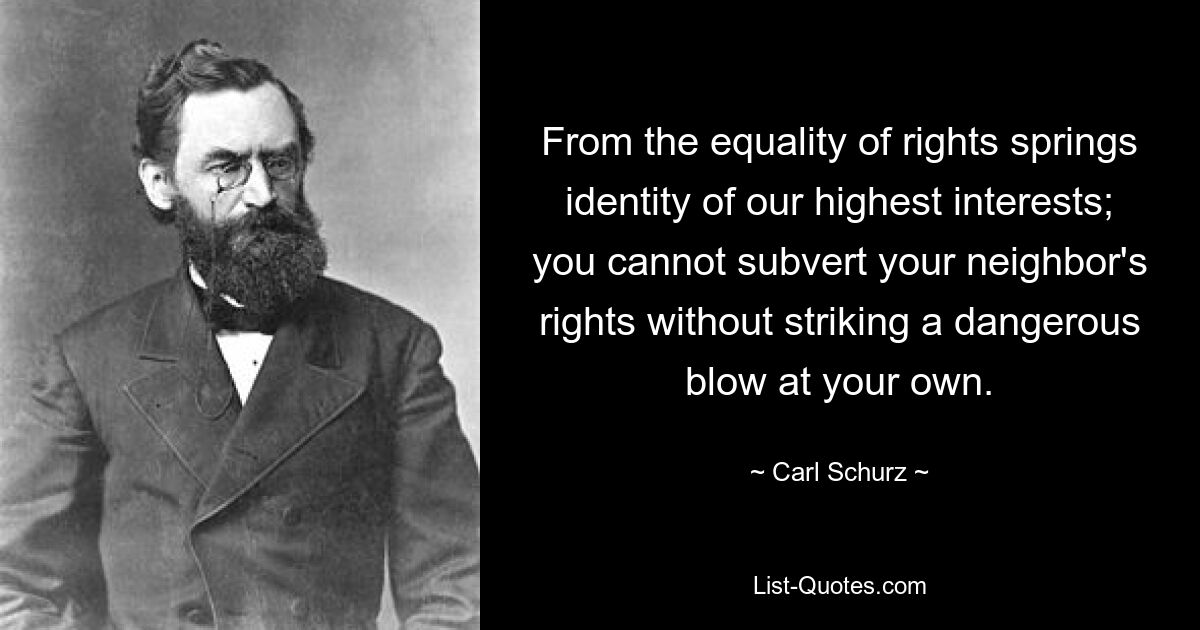 From the equality of rights springs identity of our highest interests; you cannot subvert your neighbor's rights without striking a dangerous blow at your own. — © Carl Schurz