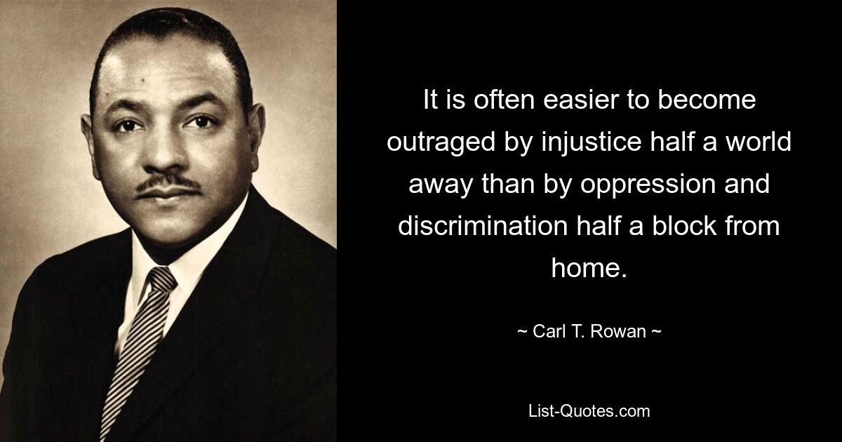 It is often easier to become outraged by injustice half a world away than by oppression and discrimination half a block from home. — © Carl T. Rowan