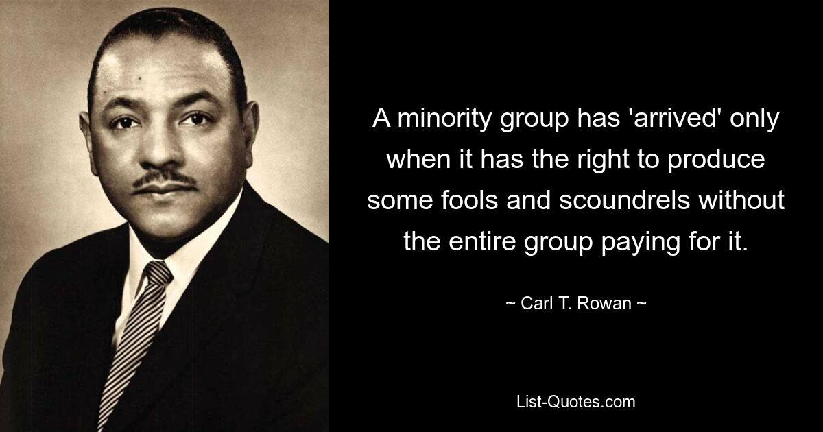 A minority group has 'arrived' only when it has the right to produce some fools and scoundrels without the entire group paying for it. — © Carl T. Rowan