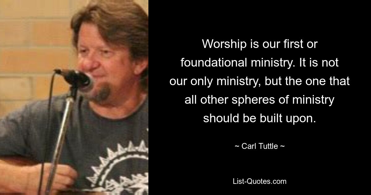 Worship is our first or foundational ministry. It is not our only ministry, but the one that all other spheres of ministry should be built upon. — © Carl Tuttle