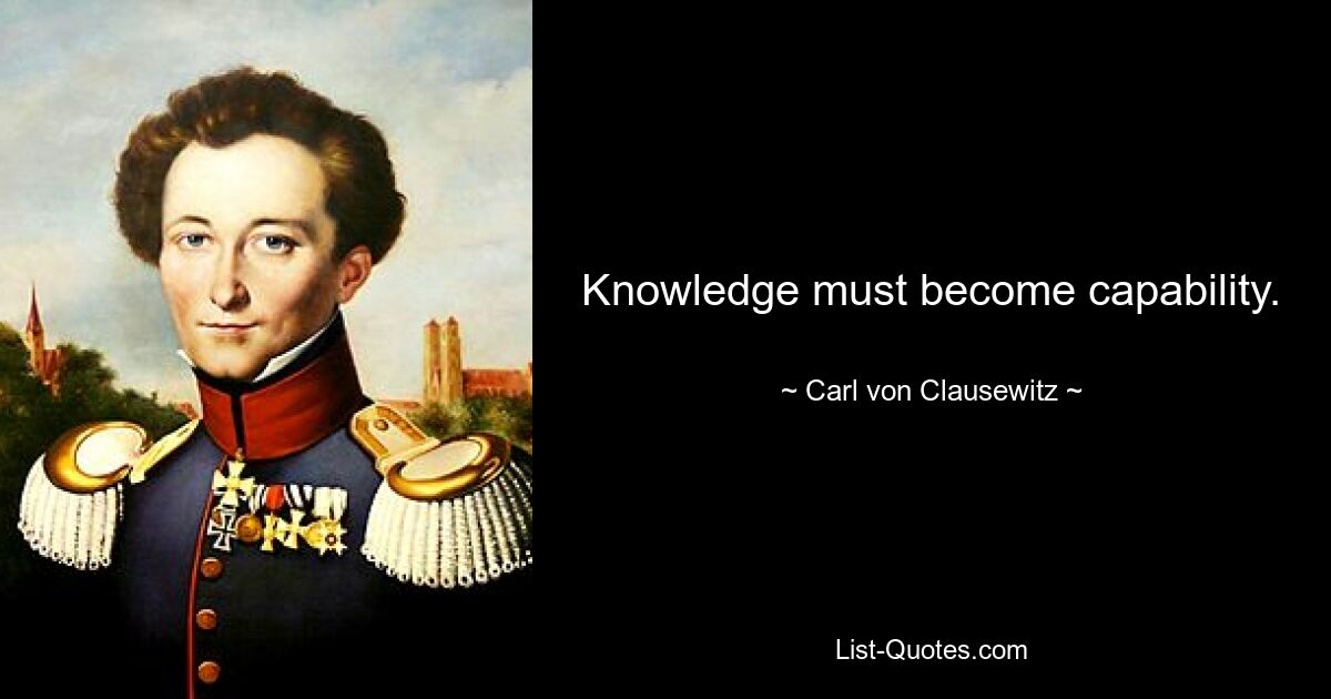 Knowledge must become capability. — © Carl von Clausewitz