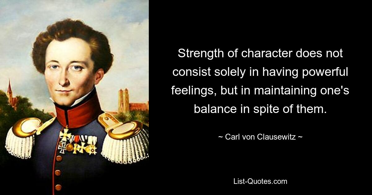 Strength of character does not consist solely in having powerful feelings, but in maintaining one's balance in spite of them. — © Carl von Clausewitz