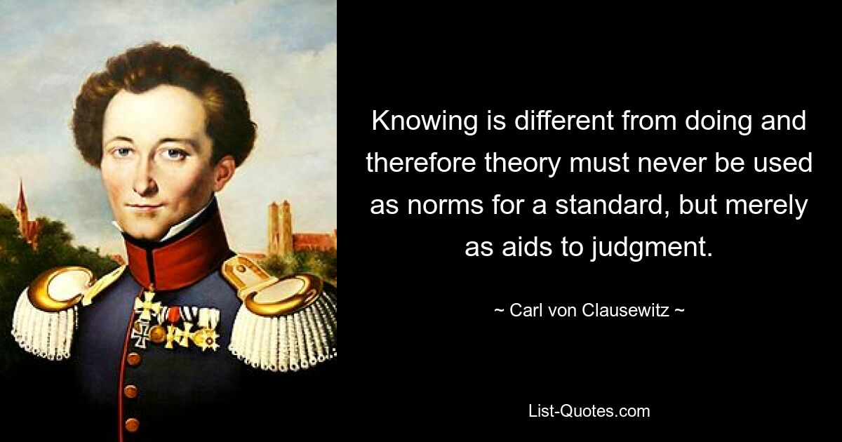 Knowing is different from doing and therefore theory must never be used as norms for a standard, but merely as aids to judgment. — © Carl von Clausewitz