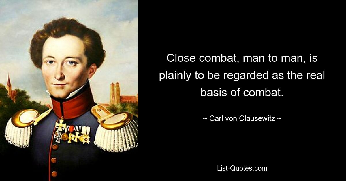 Close combat, man to man, is plainly to be regarded as the real basis of combat. — © Carl von Clausewitz