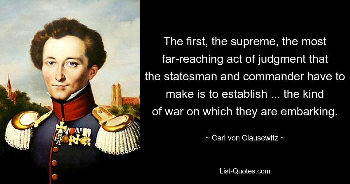 The first, the supreme, the most far-reaching act of judgment that the statesman and commander have to make is to establish ... the kind of war on which they are embarking. — © Carl von Clausewitz