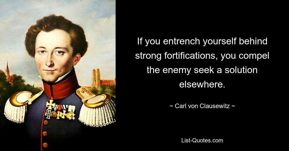 If you entrench yourself behind strong fortifications, you compel the enemy seek a solution elsewhere. — © Carl von Clausewitz