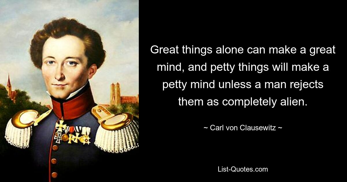 Great things alone can make a great mind, and petty things will make a petty mind unless a man rejects them as completely alien. — © Carl von Clausewitz