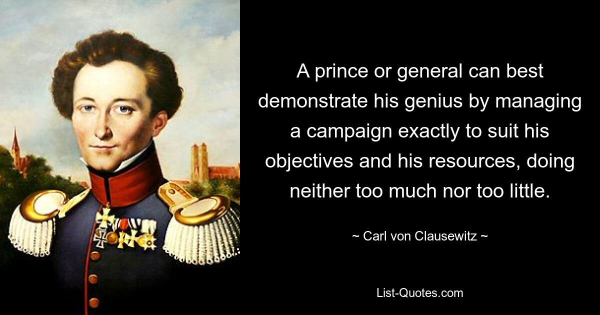 A prince or general can best demonstrate his genius by managing a campaign exactly to suit his objectives and his resources, doing neither too much nor too little. — © Carl von Clausewitz