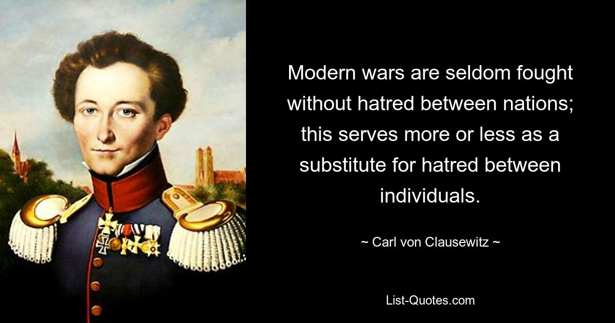 Modern wars are seldom fought without hatred between nations; this serves more or less as a substitute for hatred between individuals. — © Carl von Clausewitz