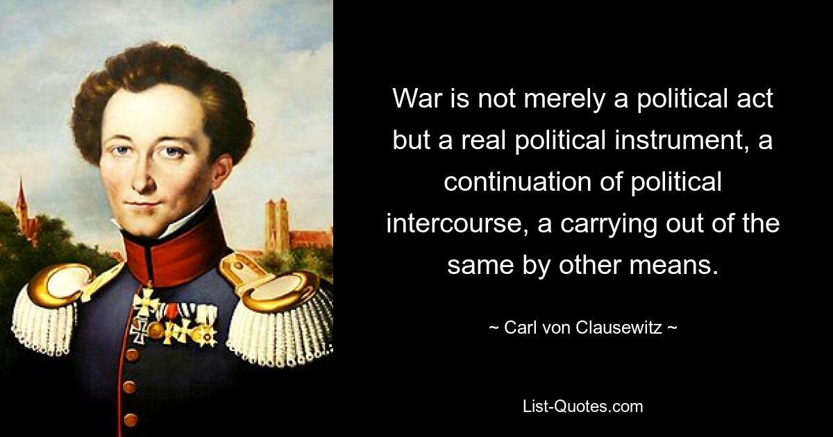 War is not merely a political act but a real political instrument, a continuation of political intercourse, a carrying out of the same by other means. — © Carl von Clausewitz